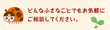 どんな小さなことでもお気軽にご相談してください。